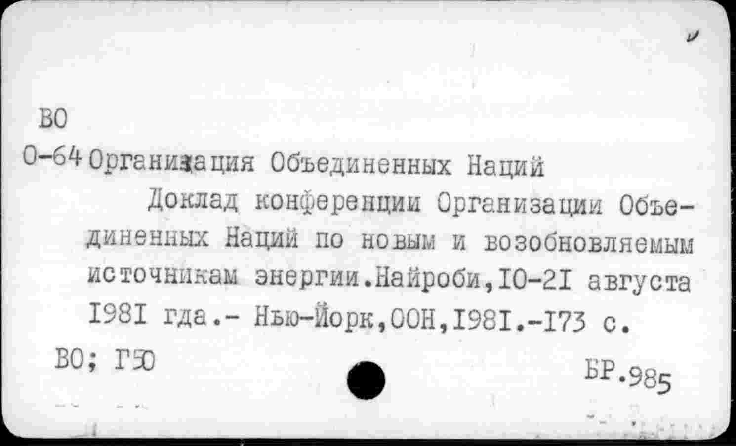 ﻿0-64 Организация Объединенных Наций
Доклад конференции Организации Объединенных Наций до новым и возобновляемым источникам энергии.Найроби,10-21 августа 1981 гда.- Нью-Йорк,ООН,1981.-173 с.
ВО; ГЗЗ	БР.9^5